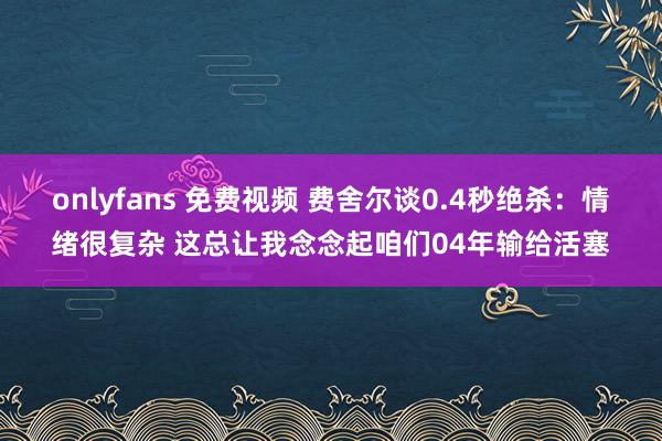 onlyfans 免费视频 费舍尔谈0.4秒绝杀：情绪很复杂 这总让我念念起咱们04年输给活塞