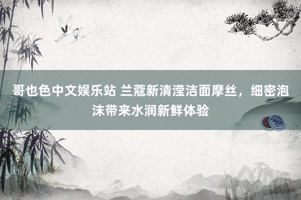 哥也色中文娱乐站 兰蔻新清滢洁面摩丝，细密泡沫带来水润新鲜体验