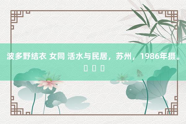 波多野结衣 女同 活水与民居，苏州，1986年摄。 ​​​