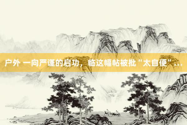 户外 一向严谨的启功，临这幅帖被批“太自便”…
