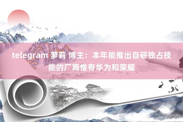 telegram 萝莉 博主：本年能推出自研独占技能的厂商惟有华为和荣耀