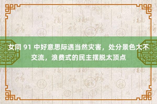 女同 91 中好意思际遇当然灾害，处分景色大不交流，浪费式的民主摆脱太顶点
