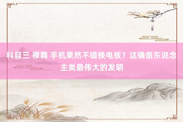科目三 裸舞 手机果然不错换电板？这确凿东说念主类最伟大的发明