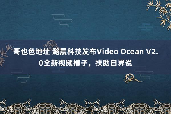 哥也色地址 潞晨科技发布Video Ocean V2.0全新视频模子，扶助自界说
