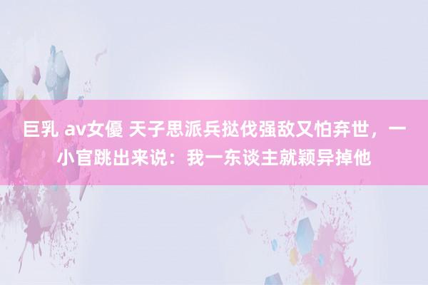 巨乳 av女優 天子思派兵挞伐强敌又怕弃世，一小官跳出来说：我一东谈主就颖异掉他