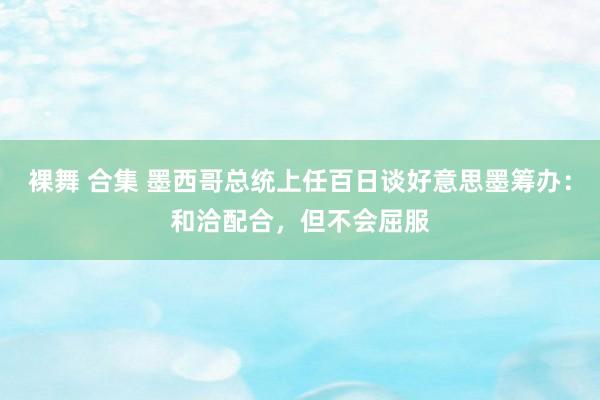 裸舞 合集 墨西哥总统上任百日谈好意思墨筹办：和洽配合，但不会屈服
