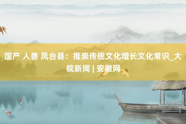 国产 人兽 凤台县：推崇传统文化　增长文化常识_大皖新闻 | 安徽网
