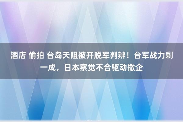 酒店 偷拍 台岛天阻被开脱军判辨！台军战力剩一成，日本察觉不合驱动撤企