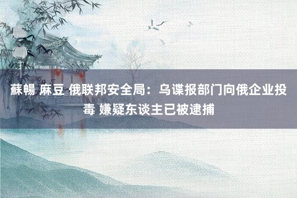 蘇暢 麻豆 俄联邦安全局：乌谍报部门向俄企业投毒 嫌疑东谈主已被逮捕