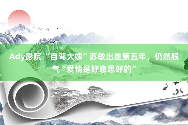 Ady影院 “自驾大姨”苏敏出走第五年，仍然服气“爱情是好意思好的”