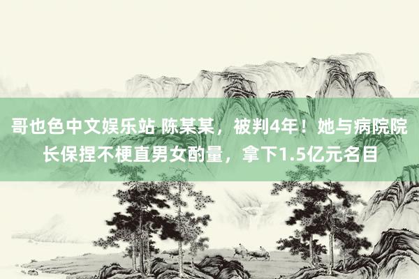 哥也色中文娱乐站 陈某某，被判4年！她与病院院长保捏不梗直男女酌量，拿下1.5亿元名目