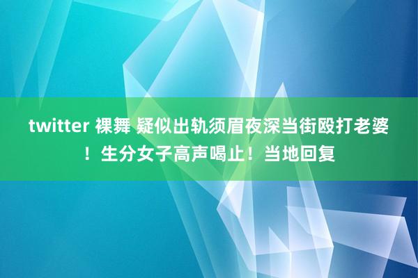 twitter 裸舞 疑似出轨须眉夜深当街殴打老婆！生分女子高声喝止！当地回复