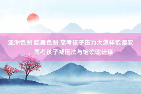 亚洲色图 欧美色图 高考孩子压力大怎样饱读吹，高考孩子减压法与饱读吹计谋