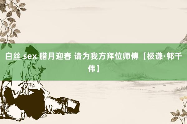 白丝 sex 腊月迎春 请为我方拜位师傅【极谦·郭千伟】