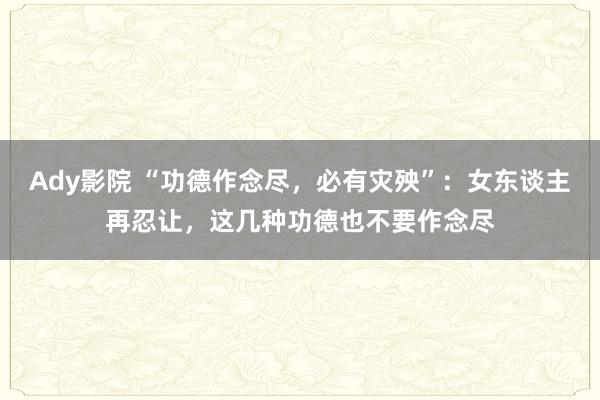 Ady影院 “功德作念尽，必有灾殃”：女东谈主再忍让，这几种功德也不要作念尽