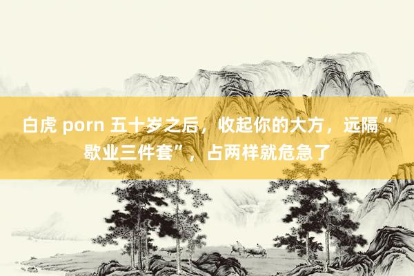 白虎 porn 五十岁之后，收起你的大方，远隔“歇业三件套”，占两样就危急了