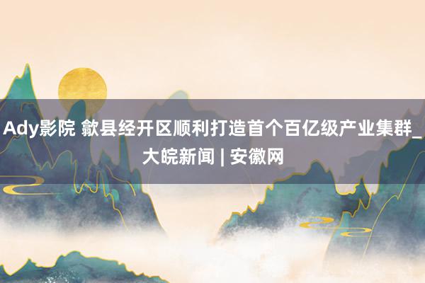 Ady影院 歙县经开区顺利打造首个百亿级产业集群_大皖新闻 | 安徽网