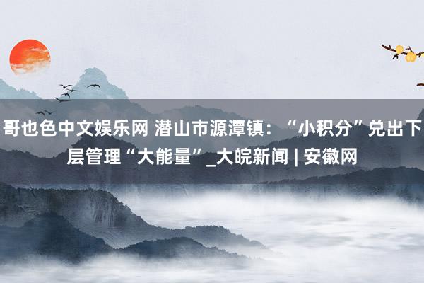 哥也色中文娱乐网 潜山市源潭镇：“小积分”兑出下层管理“大能量”_大皖新闻 | 安徽网