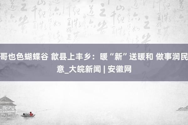 哥也色蝴蝶谷 歙县上丰乡：暖“新”送暖和 做事润民意_大皖新闻 | 安徽网