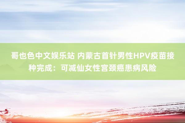 哥也色中文娱乐站 内蒙古首针男性HPV疫苗接种完成：可减仙女性宫颈癌患病风险