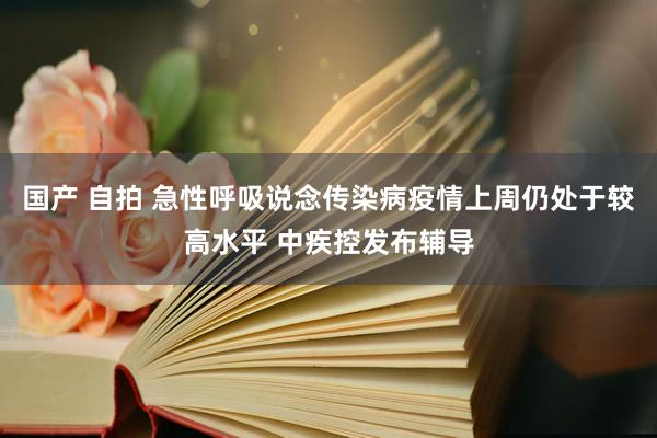 国产 自拍 急性呼吸说念传染病疫情上周仍处于较高水平 中疾控发布辅导