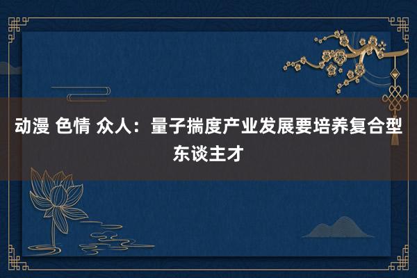 动漫 色情 众人：量子揣度产业发展要培养复合型东谈主才