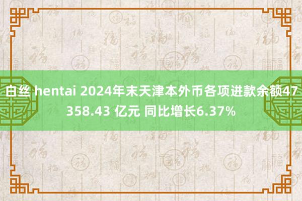 白丝 hentai 2024年末天津本外币各项进款余额47358.43 亿元 同比增长6.37%