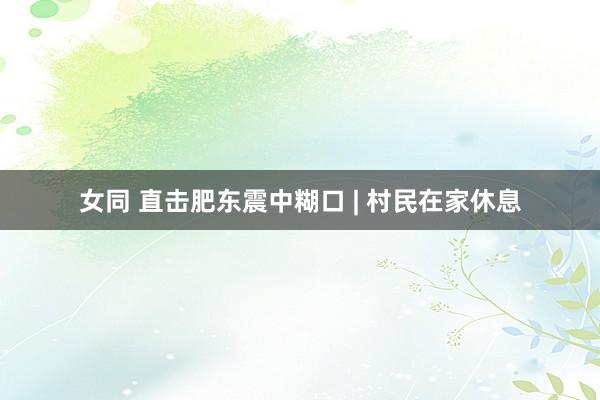 女同 直击肥东震中糊口 | 村民在家休息