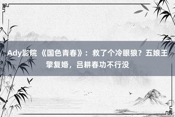 Ady影院 《国色青春》：救了个冷眼狼？五娘王擎复婚，吕耕春功不行没