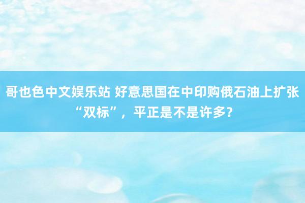 哥也色中文娱乐站 好意思国在中印购俄石油上扩张“双标”，平正是不是许多？