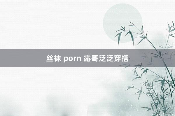 丝袜 porn 露哥泛泛穿搭