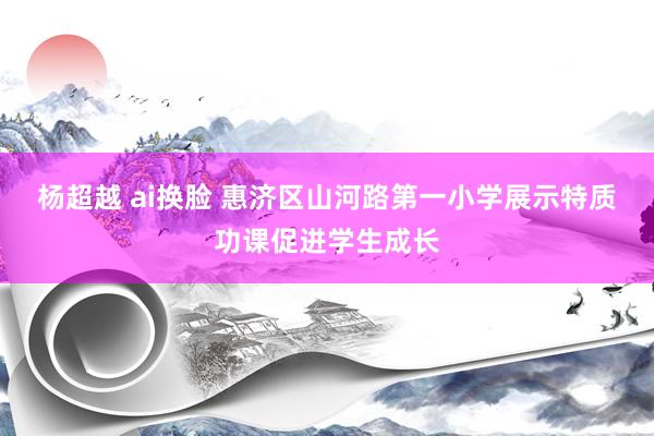 杨超越 ai换脸 惠济区山河路第一小学展示特质功课促进学生成长