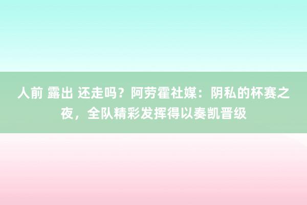 人前 露出 还走吗？阿劳霍社媒：阴私的杯赛之夜，全队精彩发挥得以奏凯晋级