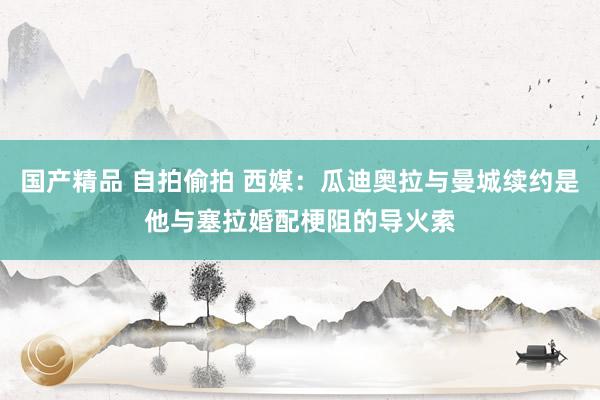 国产精品 自拍偷拍 西媒：瓜迪奥拉与曼城续约是他与塞拉婚配梗阻的导火索