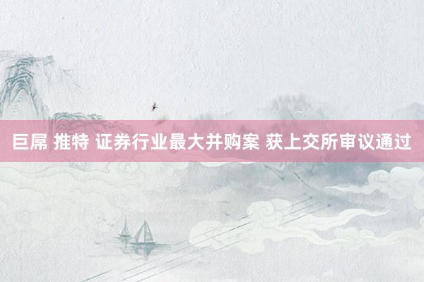 巨屌 推特 证券行业最大并购案 获上交所审议通过