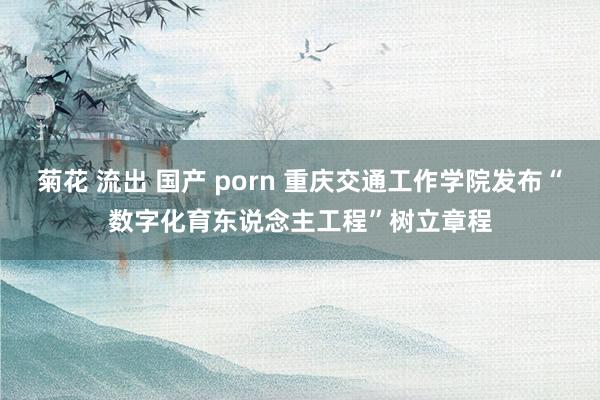 菊花 流出 国产 porn 重庆交通工作学院发布“数字化育东说念主工程”树立章程