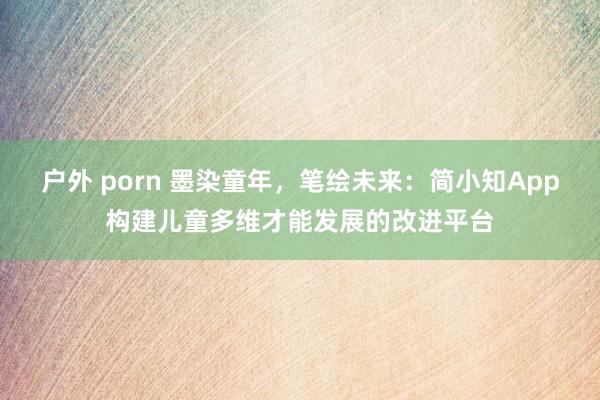 户外 porn 墨染童年，笔绘未来：简小知App构建儿童多维才能发展的改进平台