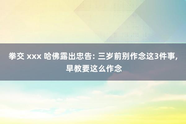 拳交 xxx 哈佛露出忠告: 三岁前别作念这3件事， 早教要这么作念