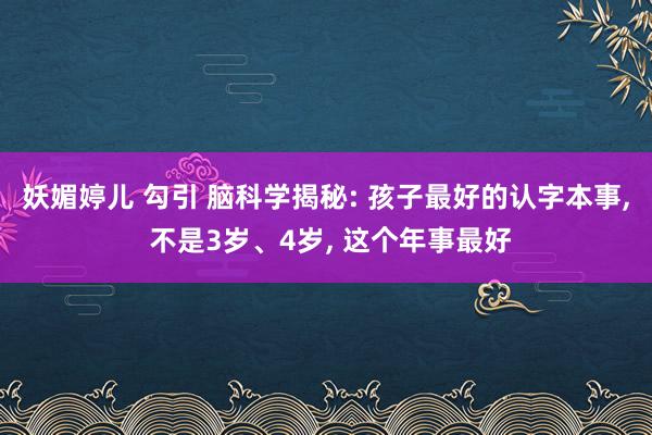 妖媚婷儿 勾引 脑科学揭秘: 孩子最好的认字本事， 不是3岁、4岁， 这个年事最好