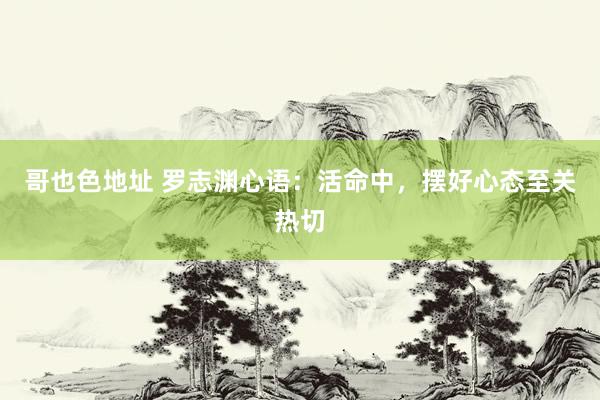 哥也色地址 罗志渊心语：活命中，摆好心态至关热切
