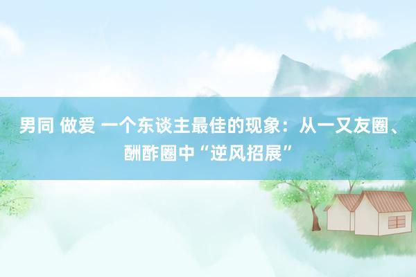 男同 做爱 一个东谈主最佳的现象：从一又友圈、酬酢圈中“逆风招展”