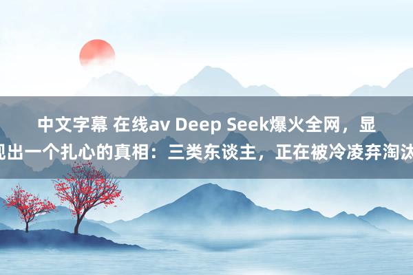 中文字幕 在线av Deep Seek爆火全网，显现出一个扎心的真相：三类东谈主，正在被冷凌弃淘汰！