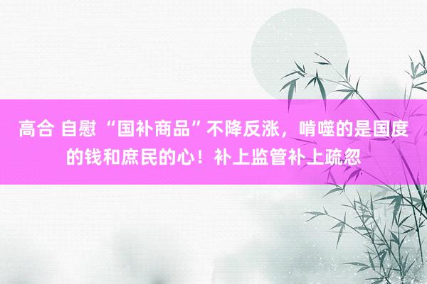 高合 自慰 “国补商品”不降反涨，啃噬的是国度的钱和庶民的心！补上监管补上疏忽