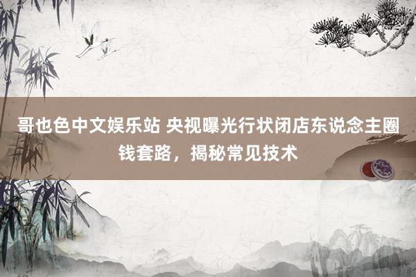 哥也色中文娱乐站 央视曝光行状闭店东说念主圈钱套路，揭秘常见技术