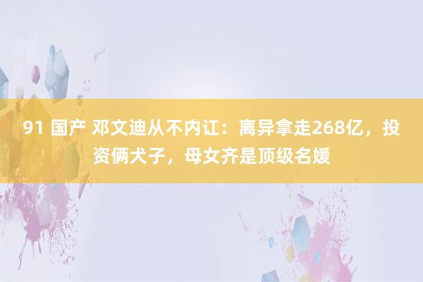 91 国产 邓文迪从不内讧：离异拿走268亿，投资俩犬子，母女齐是顶级名媛