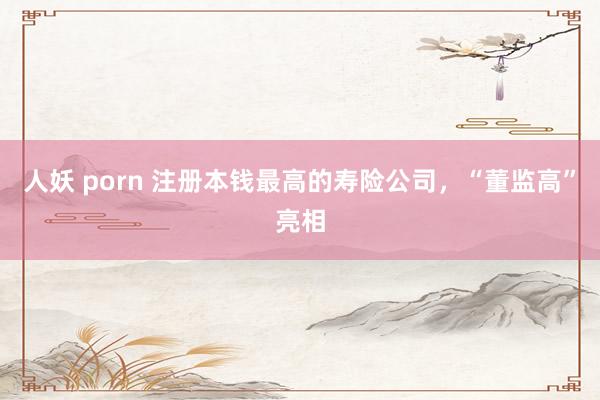 人妖 porn 注册本钱最高的寿险公司，“董监高”亮相