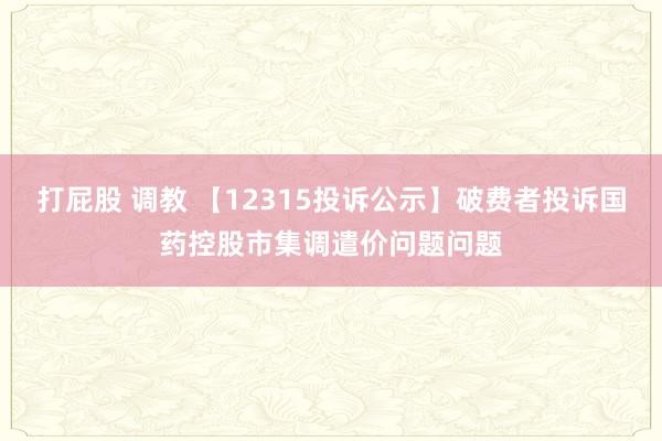 打屁股 调教 【12315投诉公示】破费者投诉国药控股市集调遣价问题问题