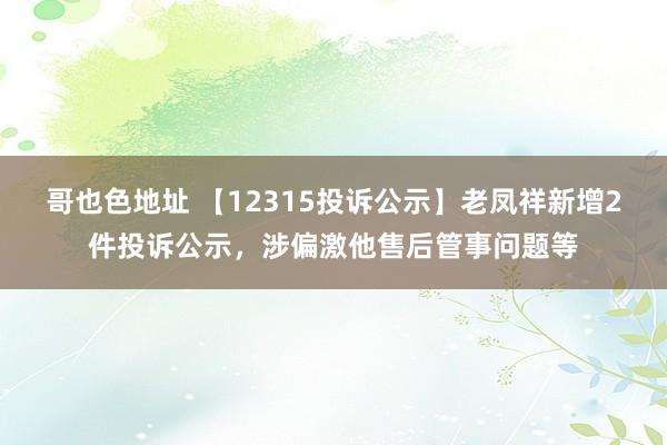 哥也色地址 【12315投诉公示】老凤祥新增2件投诉公示，涉偏激他售后管事问题等