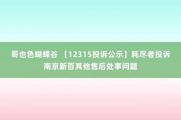 哥也色蝴蝶谷 【12315投诉公示】耗尽者投诉南京新百其他售后处事问题