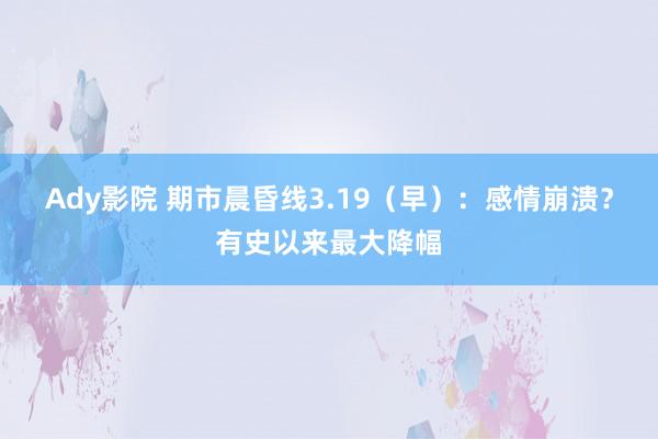 Ady影院 期市晨昏线3.19（早）：感情崩溃？有史以来最大降幅